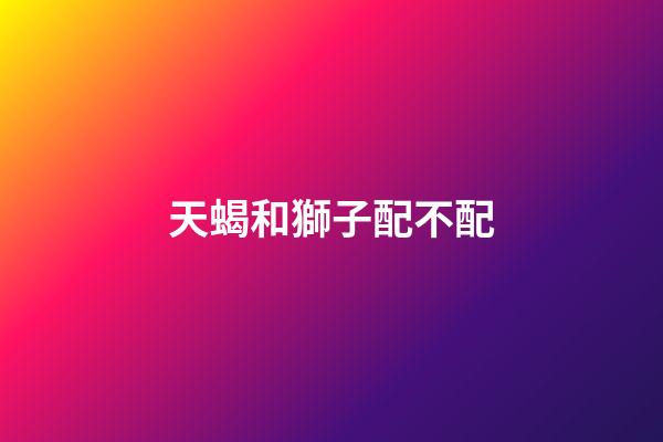 天蝎和獅子配不配（天蝎女和獅子女合不合）-第1張-星座運(yùn)勢-玄機(jī)派