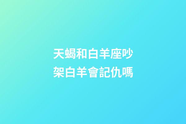 天蝎和白羊座吵架白羊會記仇嗎-第1張-星座運勢-玄機派