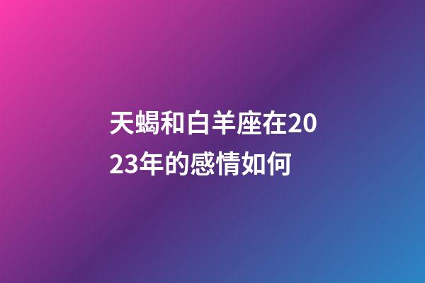 天蝎和白羊座在2023年的感情如何-第1張-星座運勢-玄機派