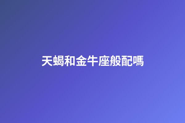 天蝎和金牛座般配嗎-第1張-星座運勢-玄機派