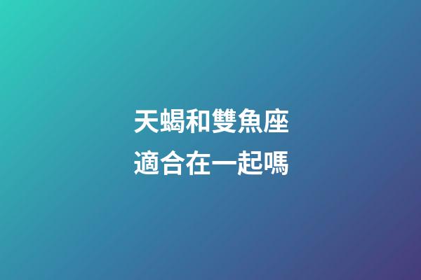 天蝎和雙魚座適合在一起嗎-第1張-星座運勢-玄機派