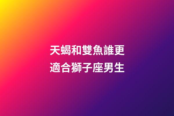 天蝎和雙魚誰更適合獅子座男生-第1張-星座運勢-玄機派
