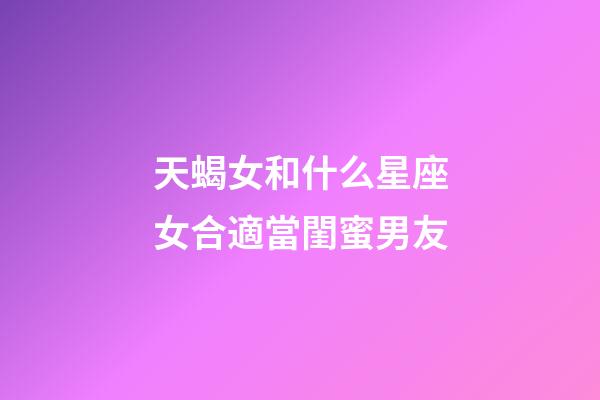 天蝎女和什么星座女合適當閨蜜男友-第1張-星座運勢-玄機派
