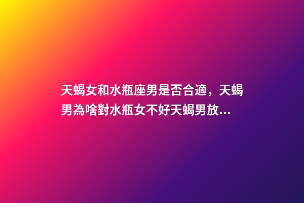 天蝎女和水瓶座男是否合適，天蝎男為啥對水瓶女不好天蝎男放棄水瓶女的原因