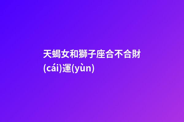 天蝎女和獅子座合不合財(cái)運(yùn)-第1張-星座運(yùn)勢-玄機(jī)派