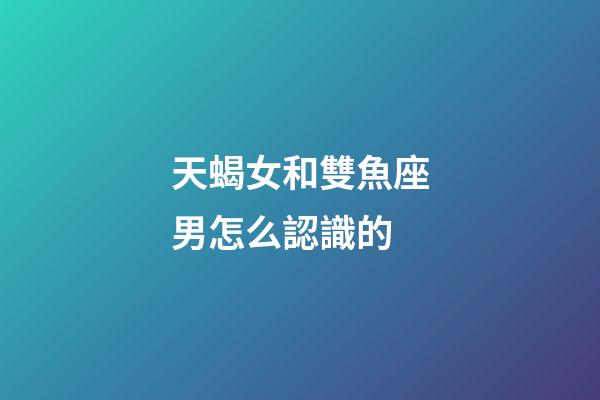 天蝎女和雙魚座男怎么認識的