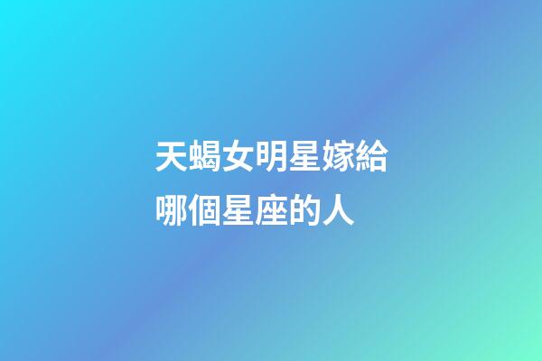 天蝎女明星嫁給哪個星座的人-第1張-星座運勢-玄機派