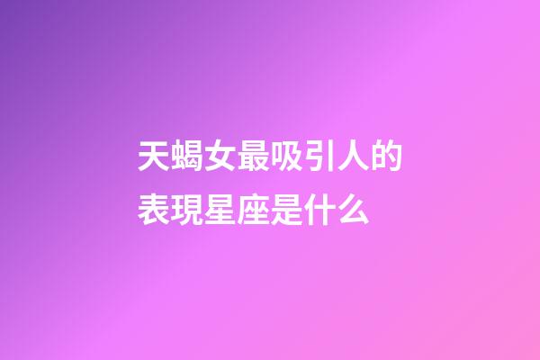 天蝎女最吸引人的表現星座是什么-第1張-星座運勢-玄機派