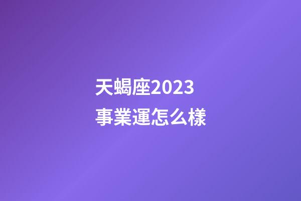 天蝎座2023事業運怎么樣-第1張-星座運勢-玄機派