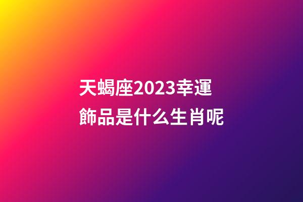 天蝎座2023幸運飾品是什么生肖呢-第1張-星座運勢-玄機派