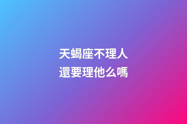 天蝎座不理人還要理他么嗎-第1張-星座運勢-玄機派