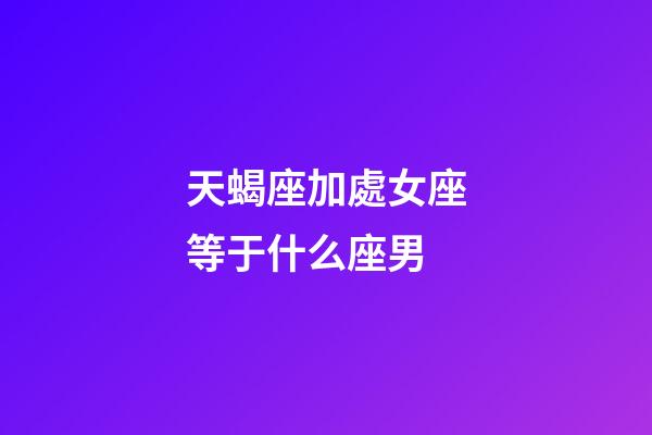天蝎座加處女座等于什么座男-第1張-星座運勢-玄機派
