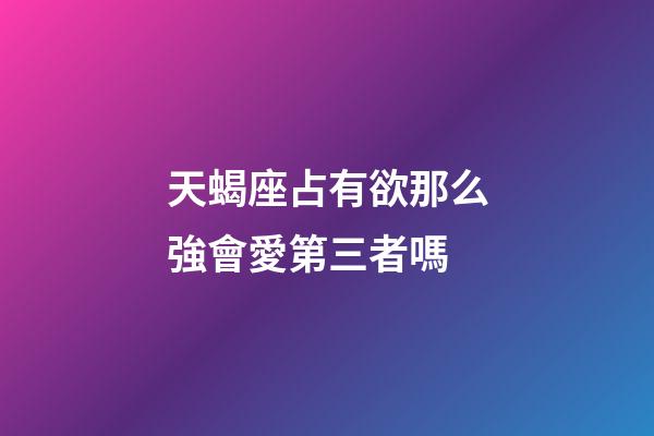 天蝎座占有欲那么強會愛第三者嗎-第1張-星座運勢-玄機派