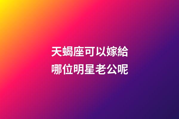 天蝎座可以嫁給哪位明星老公呢-第1張-星座運(yùn)勢-玄機(jī)派
