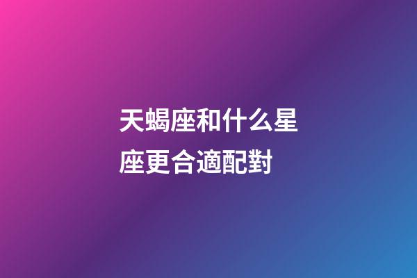 天蝎座和什么星座更合適配對-第1張-星座運勢-玄機派