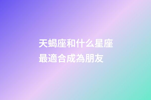 天蝎座和什么星座最適合成為朋友-第1張-星座運勢-玄機派