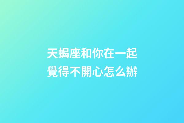 天蝎座和你在一起覺得不開心怎么辦-第1張-星座運勢-玄機派