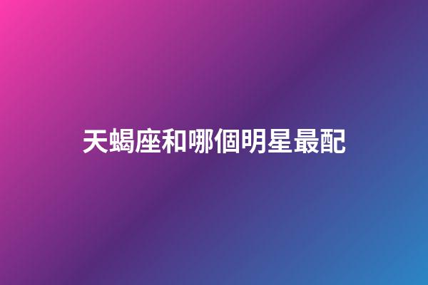 天蝎座和哪個明星最配-第1張-星座運勢-玄機派