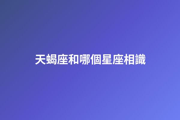 天蝎座和哪個星座相識-第1張-星座運勢-玄機派