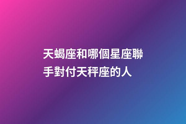 天蝎座和哪個星座聯手對付天秤座的人-第1張-星座運勢-玄機派