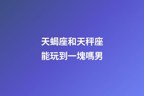 天蝎座和天秤座能玩到一塊嗎男-第1張-星座運勢-玄機派