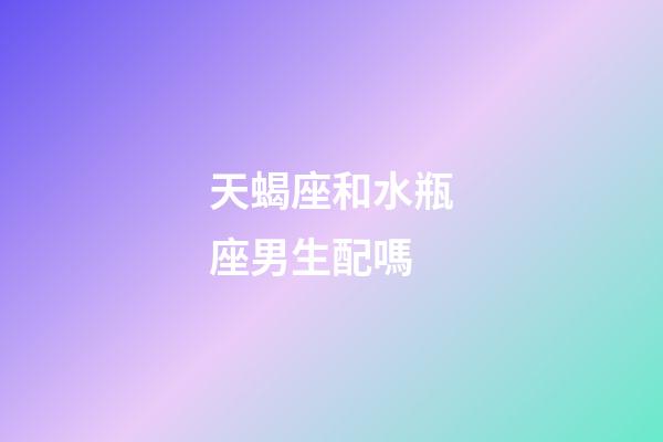天蝎座和水瓶座男生配嗎-第1張-星座運勢-玄機派