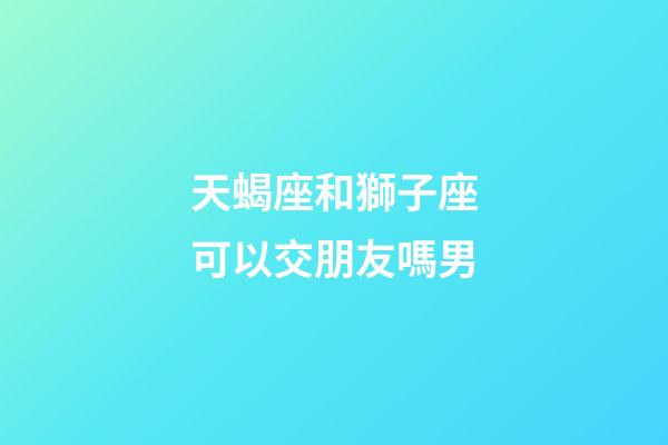 天蝎座和獅子座可以交朋友嗎男-第1張-星座運勢-玄機派