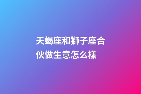 天蝎座和獅子座合伙做生意怎么樣-第1張-星座運勢-玄機派