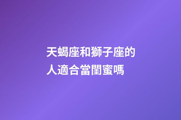 天蝎座和獅子座的人適合當閨蜜嗎-第1張-星座運勢-玄機派