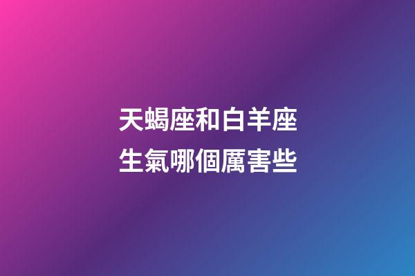 天蝎座和白羊座生氣哪個厲害些-第1張-星座運勢-玄機派
