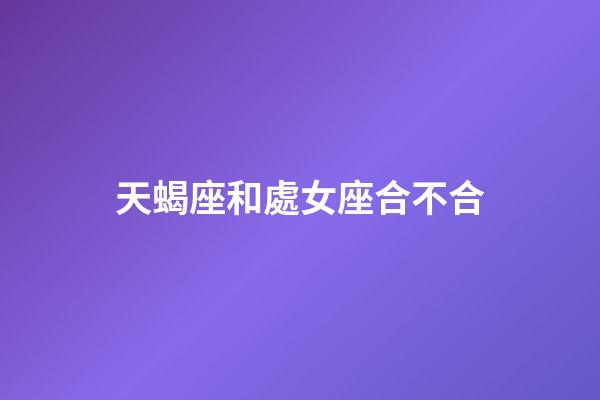 天蝎座和處女座合不合（處座男和天蝎女在一起）-第1張-星座運勢-玄機派