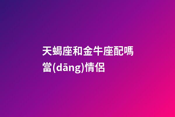 天蝎座和金牛座配嗎當(dāng)情侶-第1張-星座運勢-玄機派