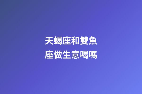 天蝎座和雙魚座做生意喝嗎-第1張-星座運勢-玄機派