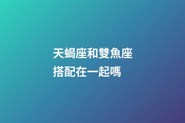 天蝎座和雙魚座搭配在一起嗎-第1張-星座運勢-玄機派