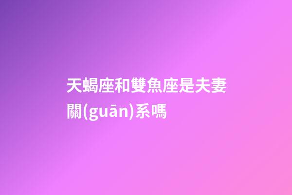 天蝎座和雙魚座是夫妻關(guān)系嗎-第1張-星座運勢-玄機(jī)派