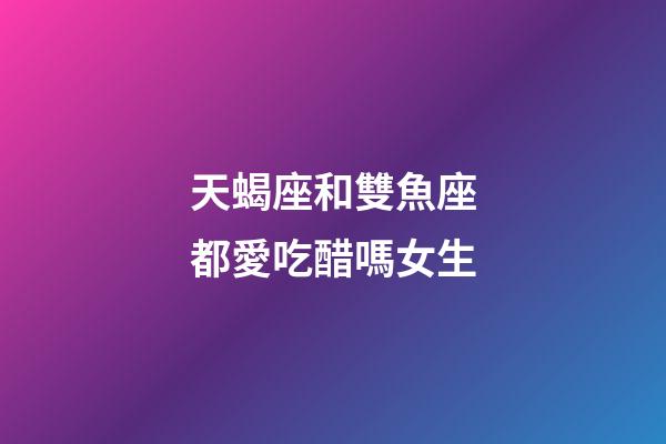 天蝎座和雙魚座都愛吃醋嗎女生-第1張-星座運(yùn)勢-玄機(jī)派