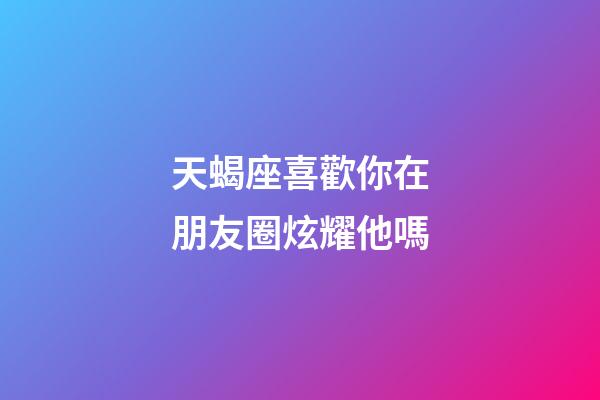 天蝎座喜歡你在朋友圈炫耀他嗎-第1張-星座運勢-玄機派