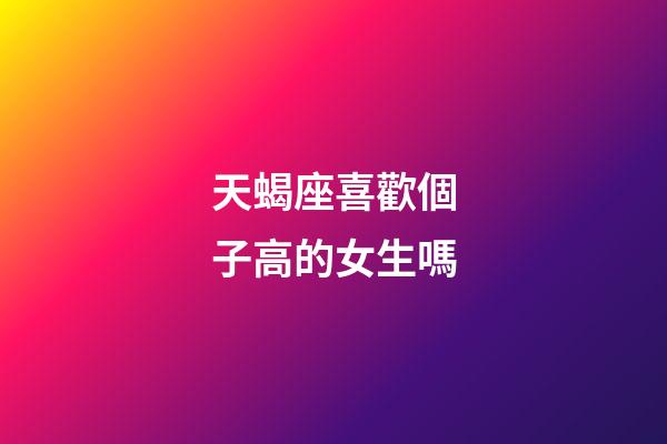 天蝎座喜歡個子高的女生嗎-第1張-星座運勢-玄機(jī)派