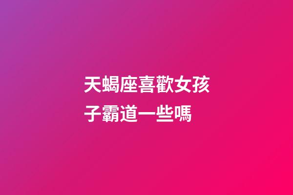 天蝎座喜歡女孩子霸道一些嗎-第1張-星座運勢-玄機派