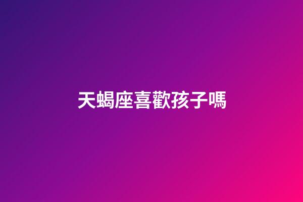 天蝎座喜歡孩子嗎-第1張-星座運勢-玄機派
