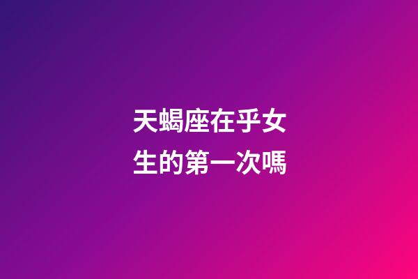 天蝎座在乎女生的第一次嗎-第1張-星座運勢-玄機派