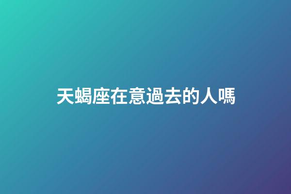 天蝎座在意過去的人嗎-第1張-星座運勢-玄機派