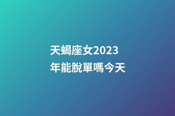 天蝎座女2023年能脫單嗎今天-第1張-星座運勢-玄機派
