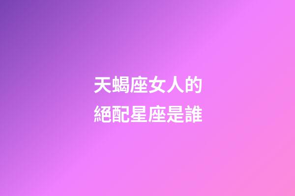 天蝎座女人的絕配星座是誰-第1張-星座運勢-玄機派