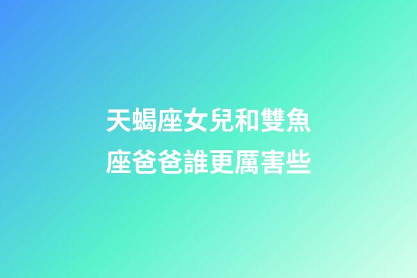 天蝎座女兒和雙魚座爸爸誰更厲害些-第1張-星座運勢-玄機派