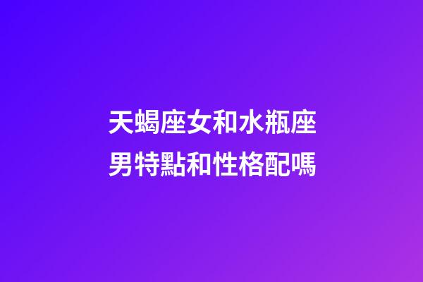 天蝎座女和水瓶座男特點和性格配嗎-第1張-星座運勢-玄機派