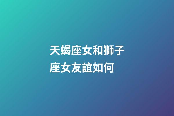 天蝎座女和獅子座女友誼如何-第1張-星座運勢-玄機派