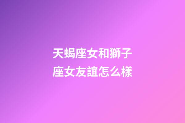 天蝎座女和獅子座女友誼怎么樣-第1張-星座運勢-玄機派