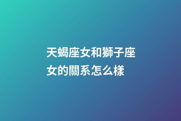 天蝎座女和獅子座女的關系怎么樣-第1張-星座運勢-玄機派