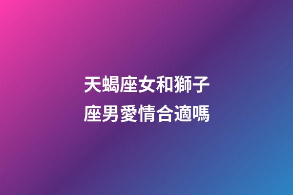 天蝎座女和獅子座男愛情合適嗎-第1張-星座運勢-玄機派